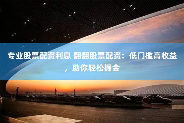 专业股票配资利息 翻翻股票配资：低门槛高收益，助你轻松掘金