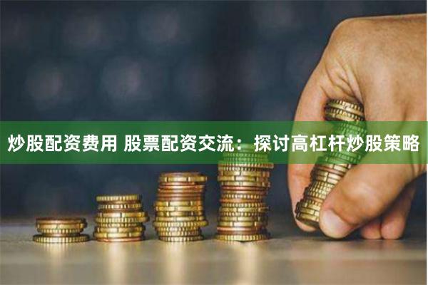 炒股配资费用 股票配资交流：探讨高杠杆炒股策略