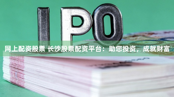 网上配资股票 长沙股票配资平台：助您投资，成就财富