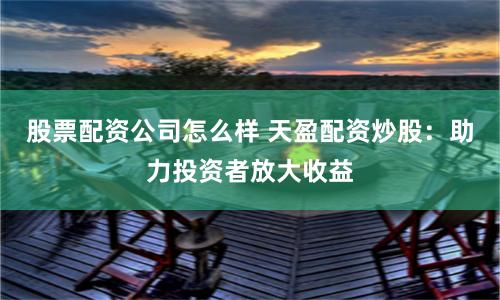 股票配资公司怎么样 天盈配资炒股：助力投资者放大收益