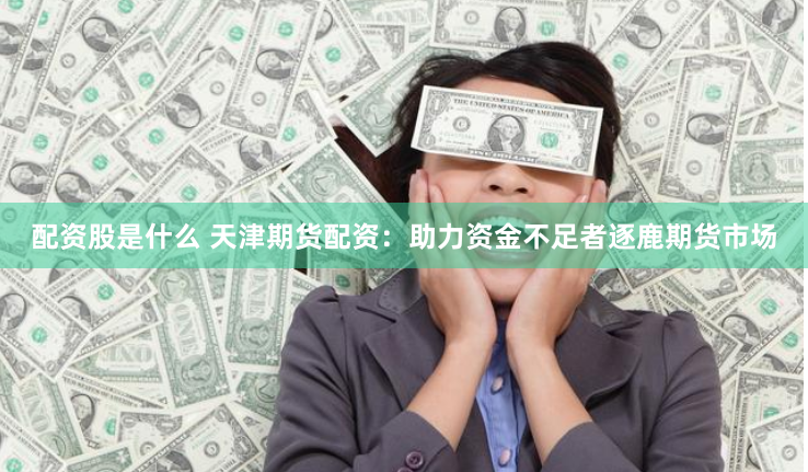 配资股是什么 天津期货配资：助力资金不足者逐鹿期货市场