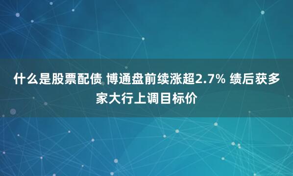 什么是股票配债 博通盘前续涨超2.7% 绩后获多家大行上调目标价