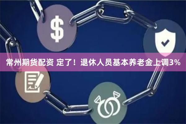 常州期货配资 定了！退休人员基本养老金上调3%