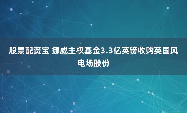 股票配资宝 挪威主权基金3.3亿英镑收购英国风电场股份