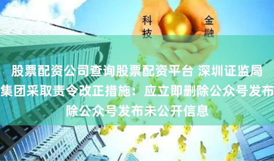 股票配资公司查询股票配资平台 深圳证监局对深圳洪涛集团采取责令改正措施：应立即删除公众号发布未公开信息