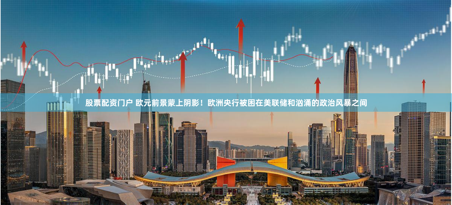 股票配资门户 欧元前景蒙上阴影！欧洲央行被困在美联储和汹涌的政治风暴之间