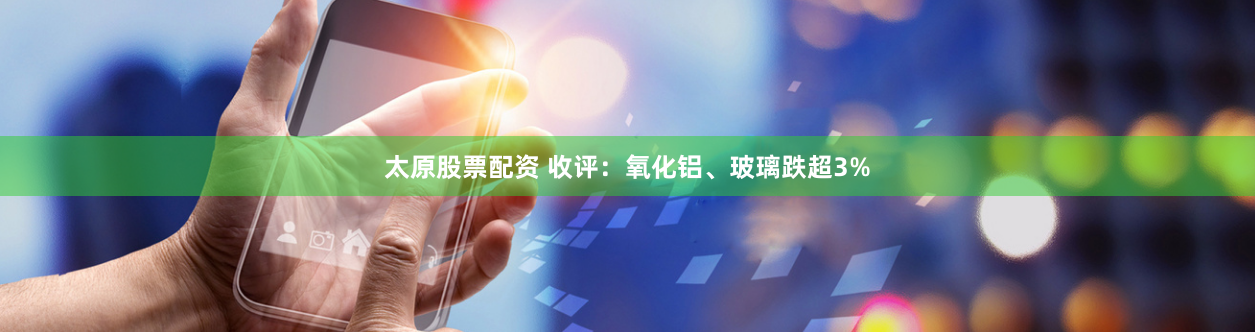 太原股票配资 收评：氧化铝、玻璃跌超3%