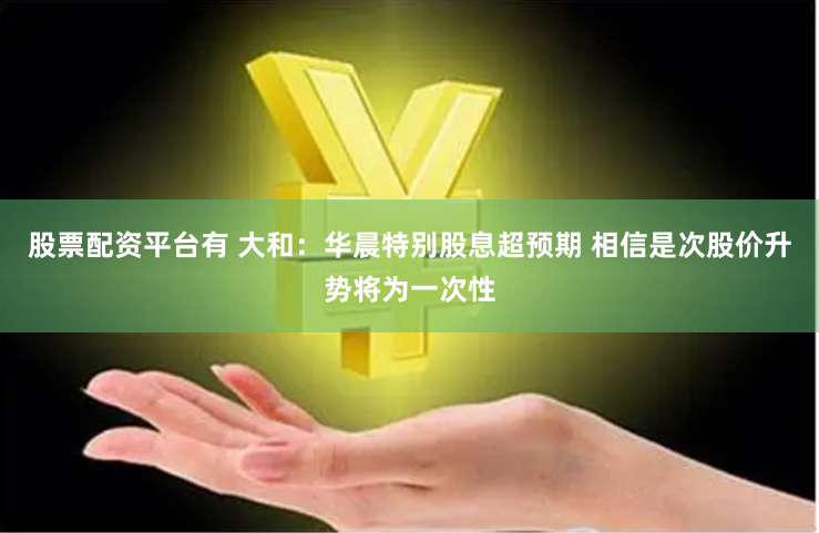 股票配资平台有 大和：华晨特别股息超预期 相信是次股价升势将为一次性