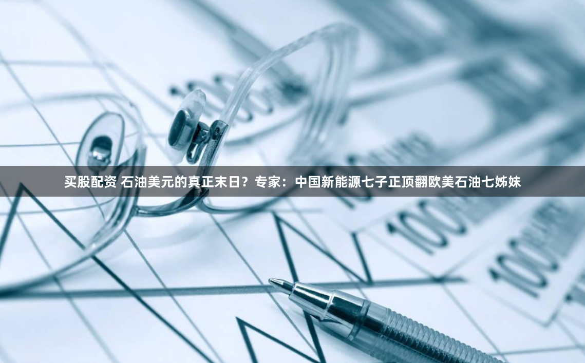买股配资 石油美元的真正末日？专家：中国新能源七子正顶翻欧美石油七姊妹
