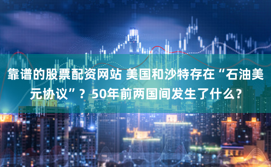 靠谱的股票配资网站 美国和沙特存在“石油美元协议”？50年前两国间发生了什么？