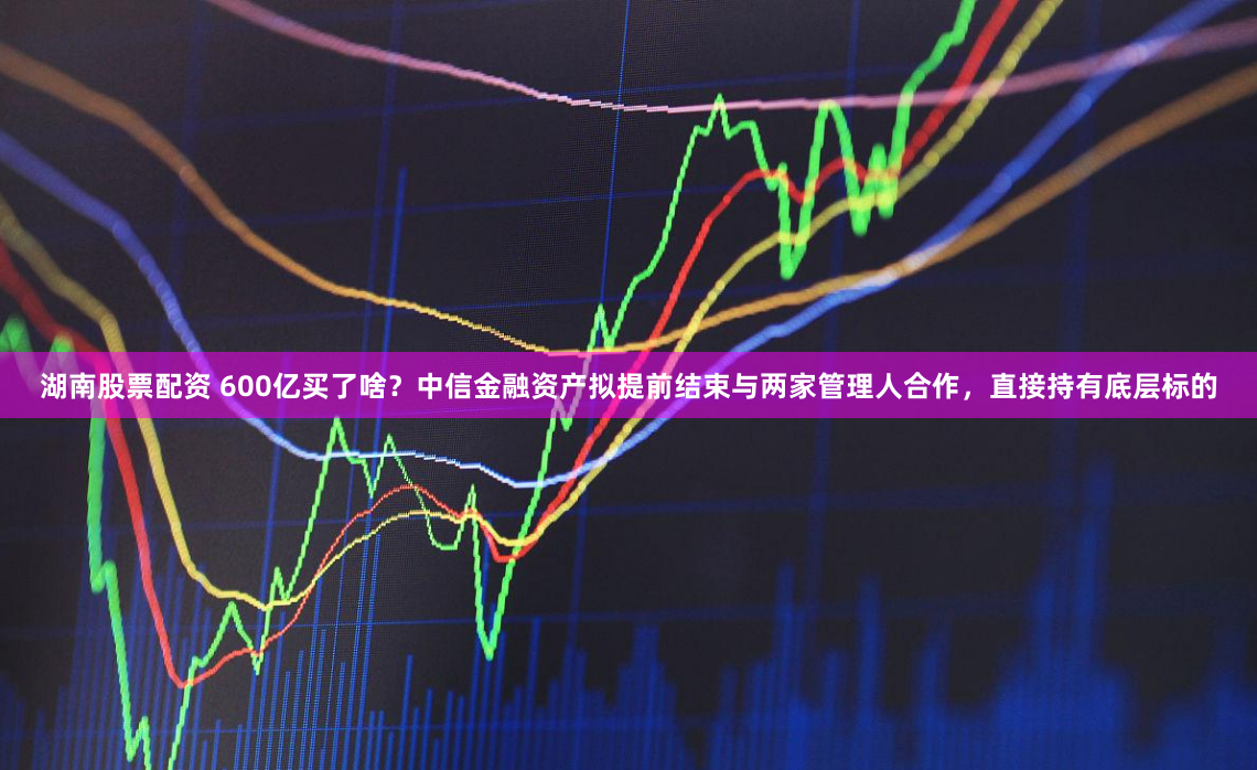 湖南股票配资 600亿买了啥？中信金融资产拟提前结束与两家管理人合作，直接持有底层标的