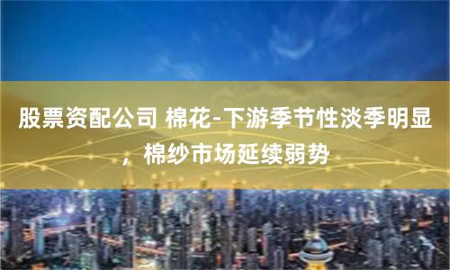 股票资配公司 棉花-下游季节性淡季明显，棉纱市场延续弱势